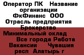 Оператор ПК › Название организации ­ ФкФинанс, ООО › Отрасль предприятия ­ Брокерство › Минимальный оклад ­ 20 000 - Все города Работа » Вакансии   . Чувашия респ.,Алатырь г.